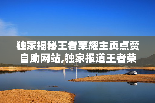 独家揭秘王者荣耀主页点赞自助网站,独家报道王者荣耀达人必备：轻松获取主页点赞的自助神器！